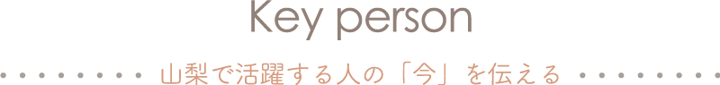 Key person 山梨で活躍する人の「今」を伝える