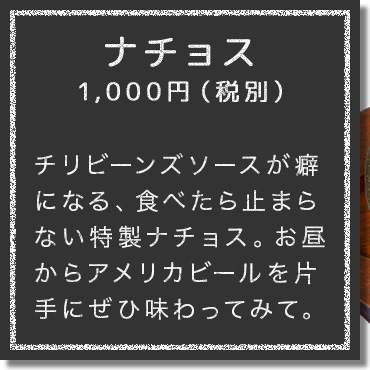 チリビーンズソースが癖 になる、食べたら止まら ない特製ナチョス。お昼 からアメリカビールを片 手にぜひ味わってみて。