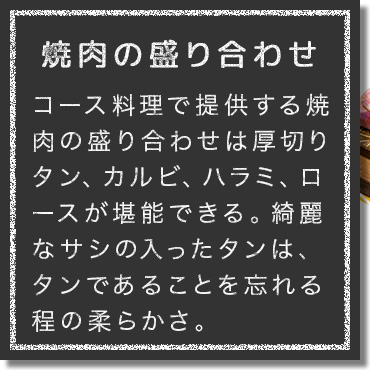 ミートマスターこと肉の目利き店長が厳選するお肉はA5ランクの佐賀牛を主に、納得した部位のみを仕入れ。コース料理で提供する焼肉の盛り合わせは厚切りタン、カルビ、ハラミ、ロースを堪能できる。綺麗なサシの入ったタンは、タンであることを忘れる程の柔らかさ。