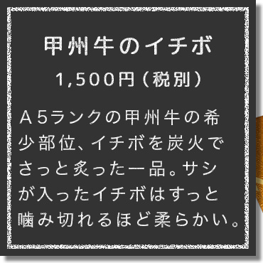 Ａ5ランクの甲州牛の希少部位、イチボを炭火でさっと炙った一品。赤身にサシが程良く入ったイチボはすっと噛み切れるほど柔らかい。