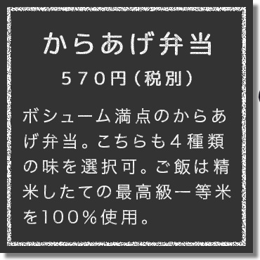 ボシューム満点のからあげ弁当。こちらも４種類の味を選択可。ご飯は精米したての最高級一等米を100％使用。純度100％の炊き立て一等米を堪能してほしい。大盛り、特盛りも可能。