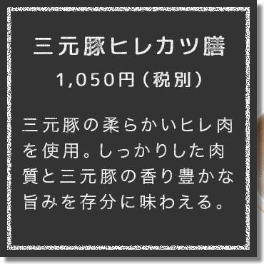 三元豚の柔らかいヒレ肉を使用。しっかりした肉質と三元豚の香り豊かな旨みを存分に味わえる。