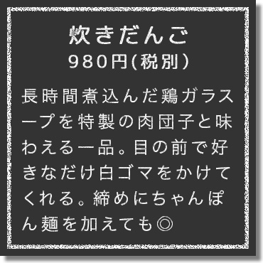 長時間煮込んだ鶏ガラスープを特製の肉団子と味わえる一品。目の前で好きなだけ白ゴマをかけてくれる。締めにちゃんぽん麺を加えても◎