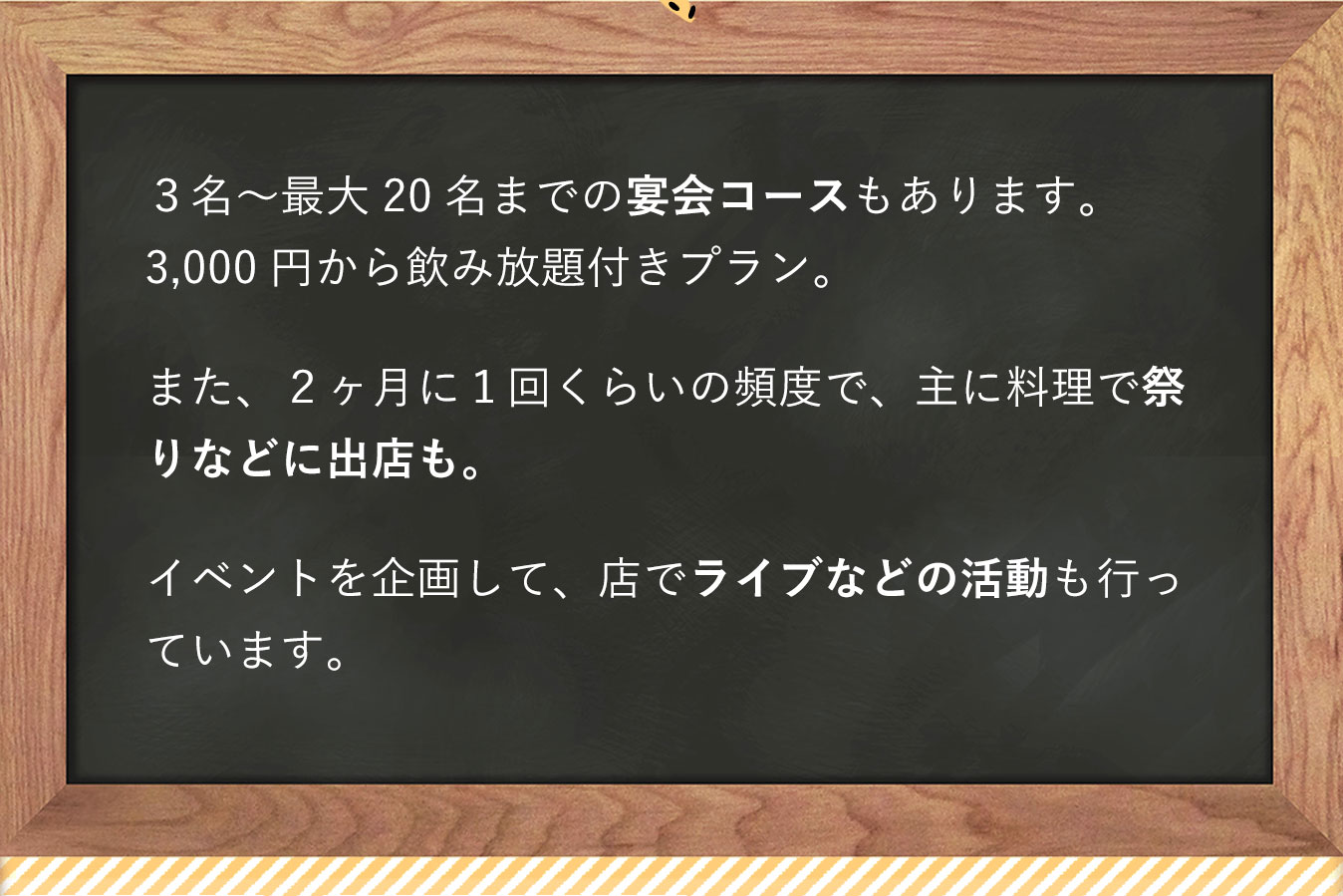 3名〜最大20名までの宴会コースもあります。3,000円から飲み放題付きプラン。また、2ヶ月に1回くらいの頻度で、祭りなどに主に料理で出店も。イベントを企画して、店でライブなどの活動も行っています。