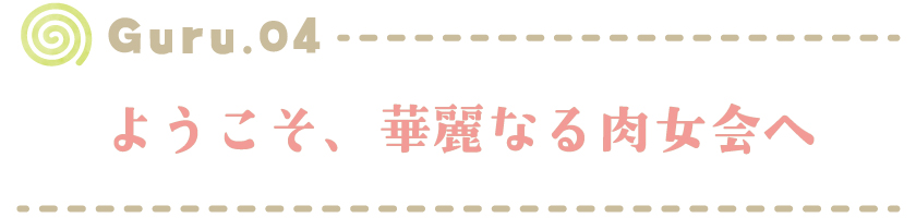【Guru.04】 ようこそ、華麗なる肉女会へ
