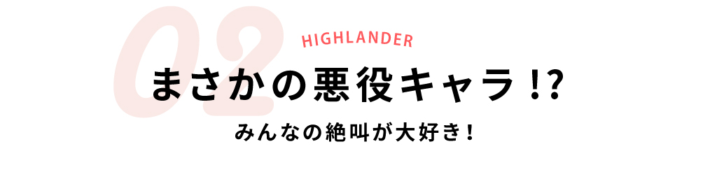 02まさかの悪役キャラ!?みんなの絶叫が大好き！