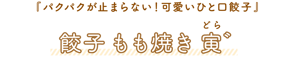 寅゛（どら）「パクパクが止まらない！可愛いひと口餃子」