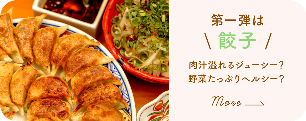 第1弾 餃子〜肉汁溢れるジューシー？野菜たっぷりヘルシー？〜詳しくみる