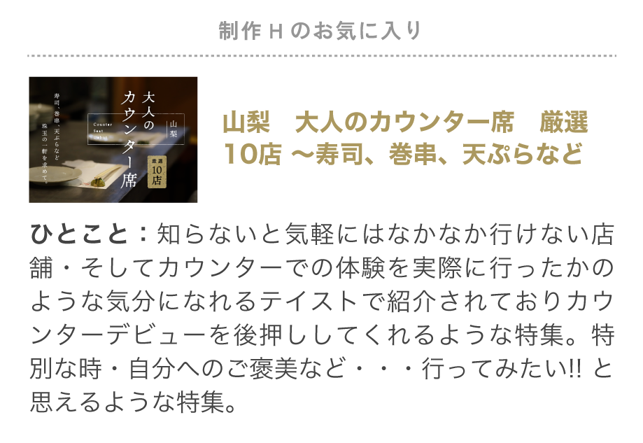 制作Hのお気に入り特集「山梨 大人のカウンター席 厳選10店 ～寿司、巻串、天ぷらなど」知らないと気軽には、なかなか行けない店お店ばかり。そして実際にカウンターで食事したかのような気分になれるテイストで紹介されており、カウンターデビューを後押ししてくれるような内容。特別な時・自分へのご褒美など…行ってみたい!!と思えるような特集でお気に入りです。