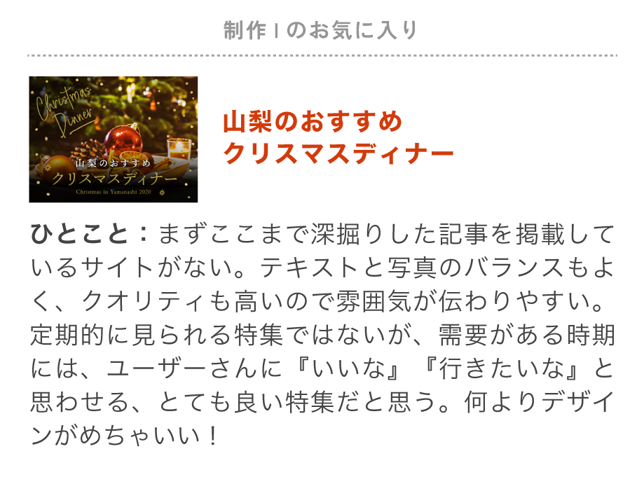 制作Iのお気に入り特集「山梨のおすすめクリスマスディナー」ここまでクリスマスディナーを深掘りした記事は他にない！テキストと写真のバランスもよく、背景の使い方やタイトルの装飾など細かいデザインのクオリティが高いので雰囲気が伝わりやすい。クリスマスの時期になると「どこにしようかな、行きたいな」と思わせてくれる特集だと思う。