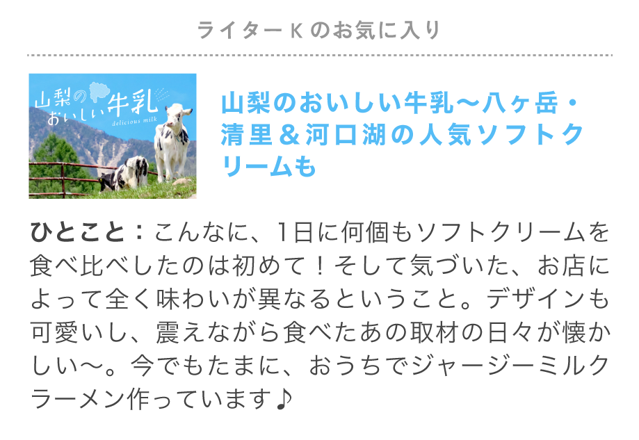 ライターSのお気に入り特集「山梨のおいしい牛乳～八ヶ岳・清里＆河口湖の人気ソフトクリームも」こんなに、1日に何個もソフトクリームを食べ比べしたのは初めて！そして気づいた、お店によって全く味わいが異なるということ。	デザインも可愛いし、震えながら食べたあの取材の日々が懐かしい～。今でもたまに、おうちでジャージーミルクラーメン作っています♪