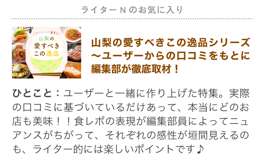 ライターNのお気に入り特集「愛すべきこの逸品シリーズ」ユーザーと一緒に作り上げた特集。実際の口コミに基づいているだけあって、本当にどのお店も美味！！食レポの表現が編集部員によってニュアンスがちがって、それぞれの感性が垣間見えるのも、ライター的には楽しいポイントです♪