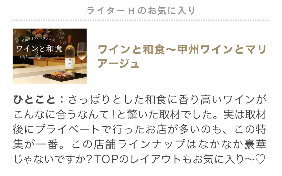 ライターHのお気に入り特集「ワインと和食～甲州ワインとマリアージュ」さっぱりとした和食に香り高いワインがこんなに合うなんて！と驚いた取材でした。実は取材後にプライベートで行ったお店が多いのも、この特集が一番。この店舗ラインナップはなかなか豪華じゃないですか？TOPのレイアウトもお気に入り～♡