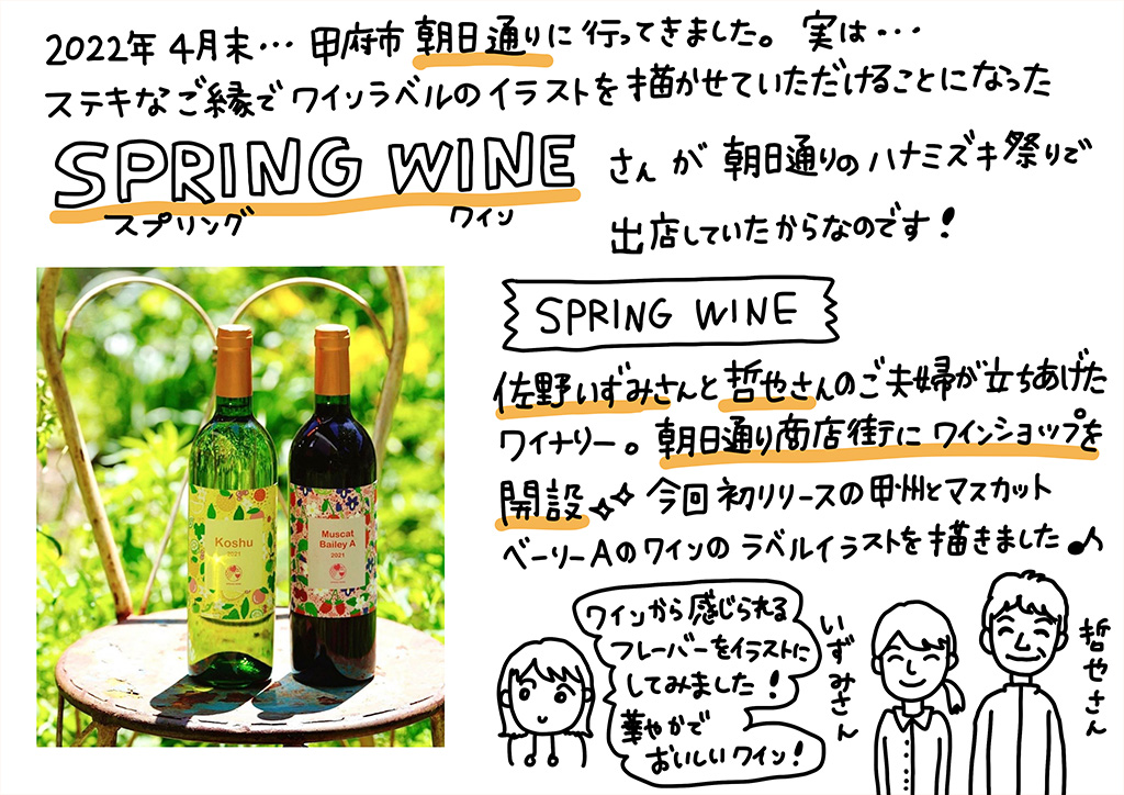 2022年4月末、甲府市朝日通りに行ってきました。実は…素敵なご縁で、ワインラベルのイラストを描かせていただけることになったSPRING WINEさんが朝日通りのハナミズキ祭りで出店していたからなのです！佐野いずみさんと哲也さんのご夫婦が立ち上げたワイナリーで、朝日通り商店街にワインショップをオープン。今回初リリースの甲州とマスカットベーリーAのワインのラベルイラストを描きました♪ワインから感じられるフレーバーのイラストにしてみました！華やかでおいしいワインです！