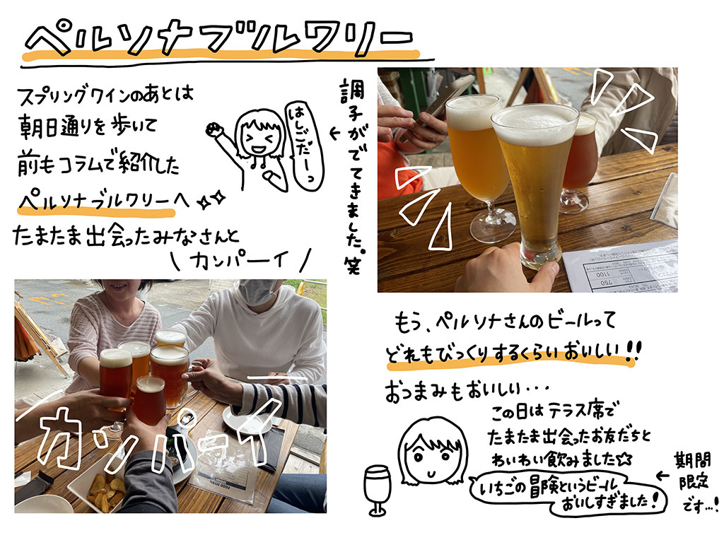 スプリングワインのあとは、朝日通りを歩いて前もコラムで紹介したペルソナブルワリ―へ♪たまたま出会ったみなさんと、「カンパーイ！」。もう、ペルソナさんのビールって、どれもビックリするくらい美味しい!!おつまみも美味しい…♪この日はテラス席でたまたま出会ったお友だちとわいわい飲みました。期間限定のいちごの冒険というビールも美味しすぎました！