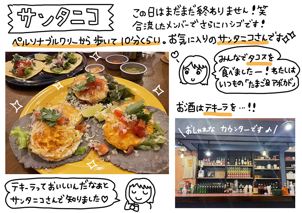 この日はまだまだ終わりません！合流したメンバーでさらにハシゴです！ペルソナブルワリ―から歩いて10分くらい。お気に入りのサンタニコさんです☆みんなでタコスを食べました～！わたしはいつもの「たまご&アボカド」。お酒はテキーラをテキーラっておいしいんだなぁとサンタニコさんで知りました♡