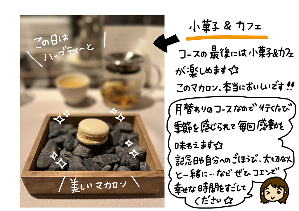 小菓子＆カフェ コースの最後には小が死＆カフェが楽しめます☆子のマカロン、本当においしいです！！月替わりのコースなので、いくたび季節を感じられて毎回感動を味わえます☆記念日や自分へのご褒美、大切な人と一緒に…など、ぜひコエンで幸せな時間をすごしてください☆