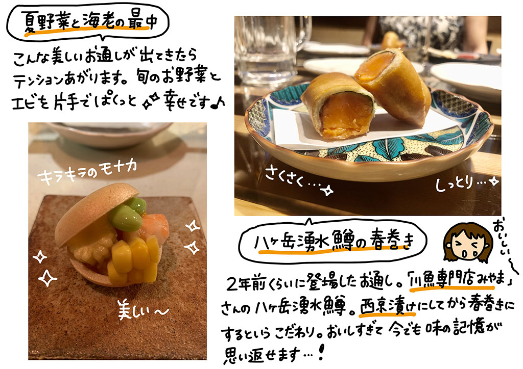 「夏野菜と海老の最中」こんな美しいお通しが出てきたらテンション上がります。旬のお野菜とエビを片手でぱくっと☆幸せです♪「八ヶ岳湧水鱒の春巻き」2年前くらいに登場したお通し、「川魚専門店みやま」さんの八ヶ岳湧水鱒。西京漬けにしてから春巻きにするというこだわり。おいしすぎて今でも味の記憶が思い返せます…!!