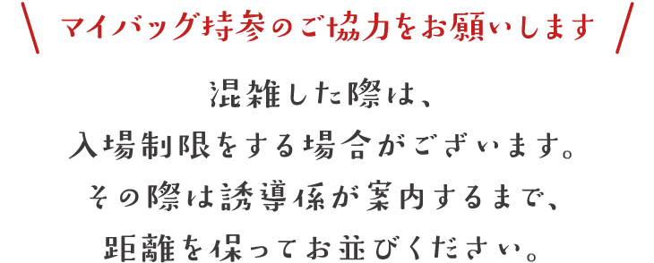 マイバッグのご協力をお願いします。混雑した際は、入場制限をする場合がございます。その際は誘導係が案内するまで、距離を保ってお並びください。