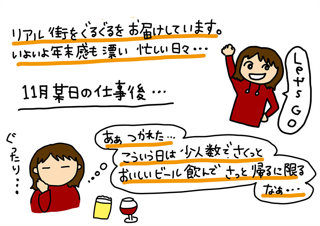 リアル街をぐるぐるをお届けしています、いよいよ年末感を漂い忙しい日々…。11月某日の仕事後…「ああ 疲れた…こういう日は少人数でさくっとおいしいビール飲んでさっさと帰るに限るなあ…」