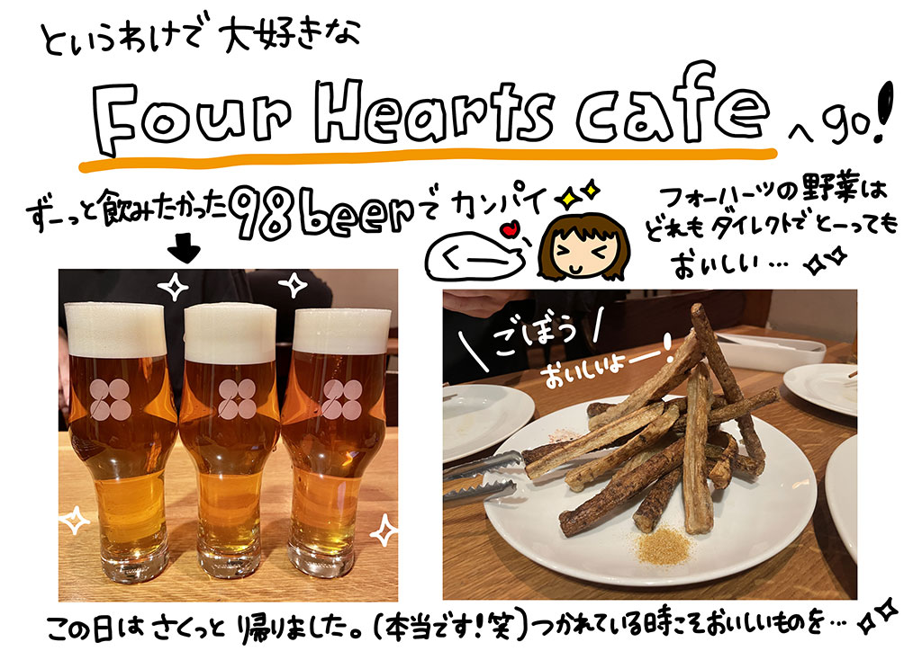 というわけで大好きな「Four Hearts Cafe（フォーハーツカフェ）」へGO！ずーっと飲みたかった「98beer」でカンパイ。フォーハーツの野菜はどれもダイレクトでとーってもおいしい…！ごぼうおいしいよー！この日はさくっと帰りました。（本当です！笑）つかれている時こそおいしいものを…