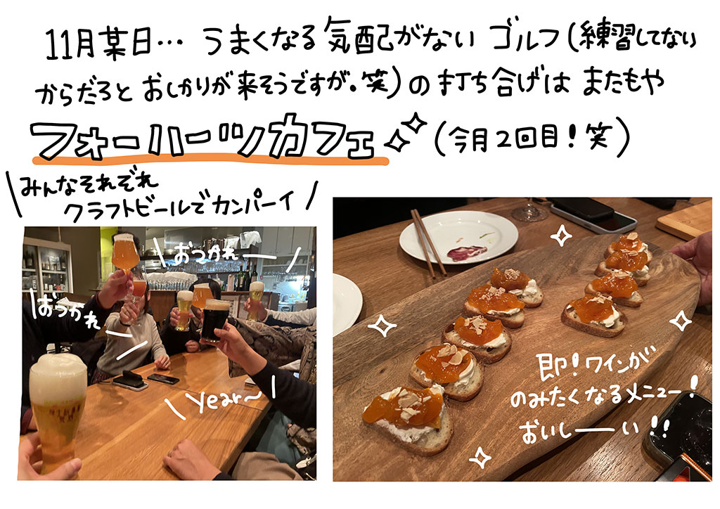 11月某日…うまくなる気配がないゴルフ（練習してないからだろとお叱りがきそうですが。笑）の打ち上げは、またもやフォーハーツカフェ（今月2回目！笑）みんなそれぞれクラフトビールでカンパーイ！即！ワインがのみたくなるメニュー！おいしーい！