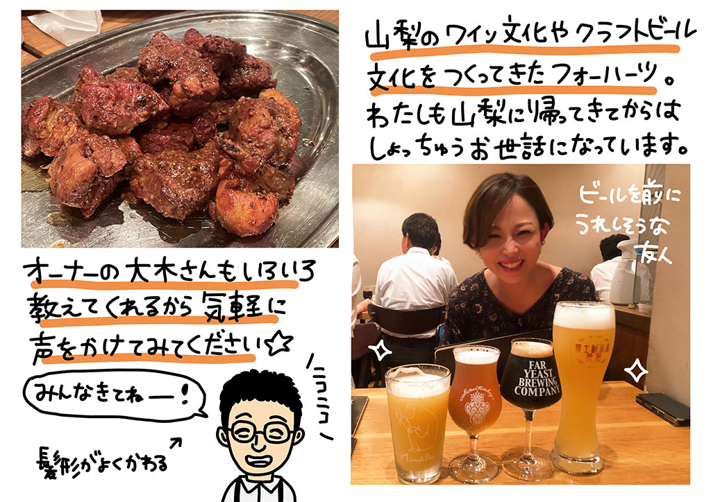 山梨のワイン文化やクラフトビール文化をつくってきたフォーハーツ。わたしも山梨に帰ってきてからはしょっちゅうお世話になっています。オーナーの大木さんもいろいろ教えてくれるから気軽に声をかけてみてください！「みんなきてねー！」と大木さん