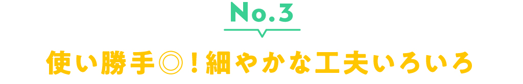 No.3 使い勝手◎！細やかな工夫いろいろ