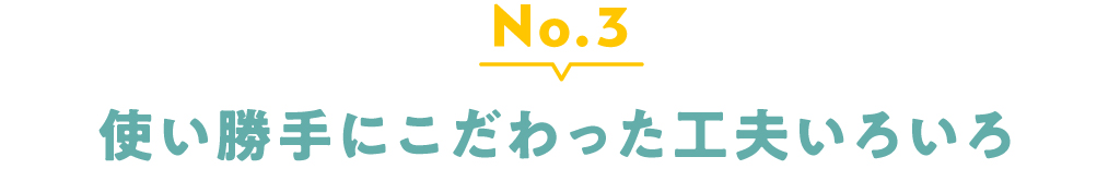 No.3 使い勝手にこだわった工夫いろいろ