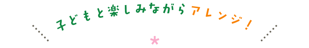子どもと楽しみながらアレンジ！